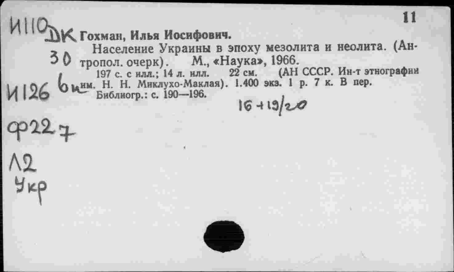 ﻿11
И11С^К
Гохман, Илья Иосифович.
Население Украины в эпоху мезолита и неолита. (Ан-
* 0 тропол. очерк). М„ <Наука», 1966.
.	197 с. с илл.; 14 л. илл. 22 см. (АН СССР. Ин-т этнографии
і > iftZ им. H. Н. Миклухо-Маклая). 1.400 экз. 1 р. 7 к. В пер.
И 1X0 Библиогр.: с. 190—196.	|£ ц

А2.
Vicp